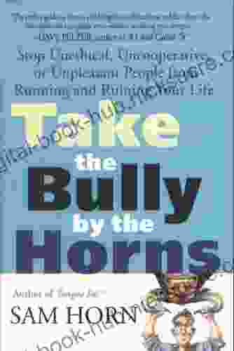 Take The Bully By The Horns: Stop Unethical Uncooperative Or Unpleasant People From Running And Ruining Your Life