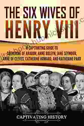 The Six Wives Of Henry VIII: A Captivating Guide To Catherine Of Aragon Anne Boleyn Jane Seymour Anne Of Cleves Catherine Howard And Katherine Parr (Captivating History)